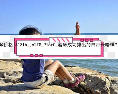 武汉2021年试管代孕价格|813Ib_js2TS_915r0_着床成功排出的白带长啥样？有图片吗？